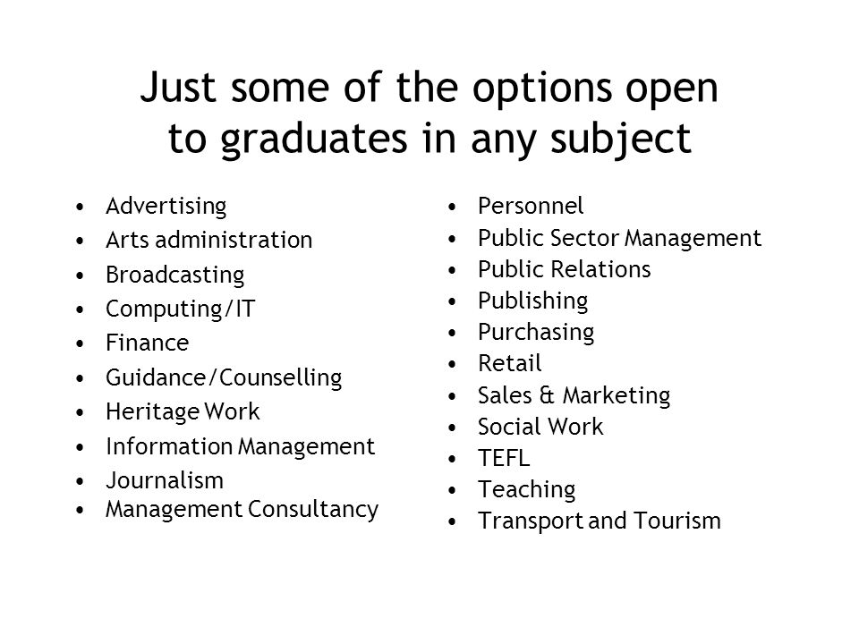 Just some of the options open to graduates in any subject Advertising Arts administration Broadcasting Computing/IT Finance Guidance/Counselling Heritage Work Information Management Journalism Management Consultancy Personnel Public Sector Management Public Relations Publishing Purchasing Retail Sales & Marketing Social Work TEFL Teaching Transport and Tourism