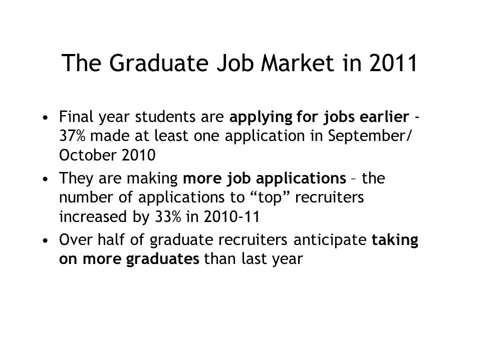 The Graduate Job Market in 2011 Final year students are applying for jobs earlier - 37% made at least one application in September/ October 2010 They are making more job applications – the number of applications to top recruiters increased by 33% in Over half of graduate recruiters anticipate taking on more graduates than last year