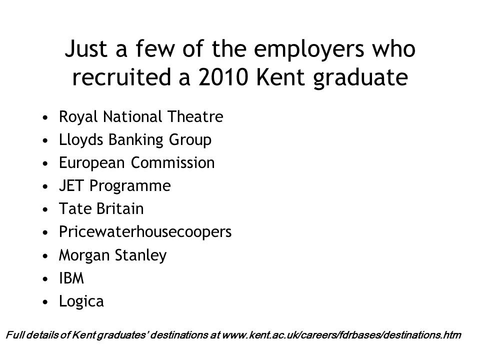 Just a few of the employers who recruited a 2010 Kent graduate Royal National Theatre Lloyds Banking Group European Commission JET Programme Tate Britain Pricewaterhousecoopers Morgan Stanley IBM Logica Full details of Kent graduates’ destinations at