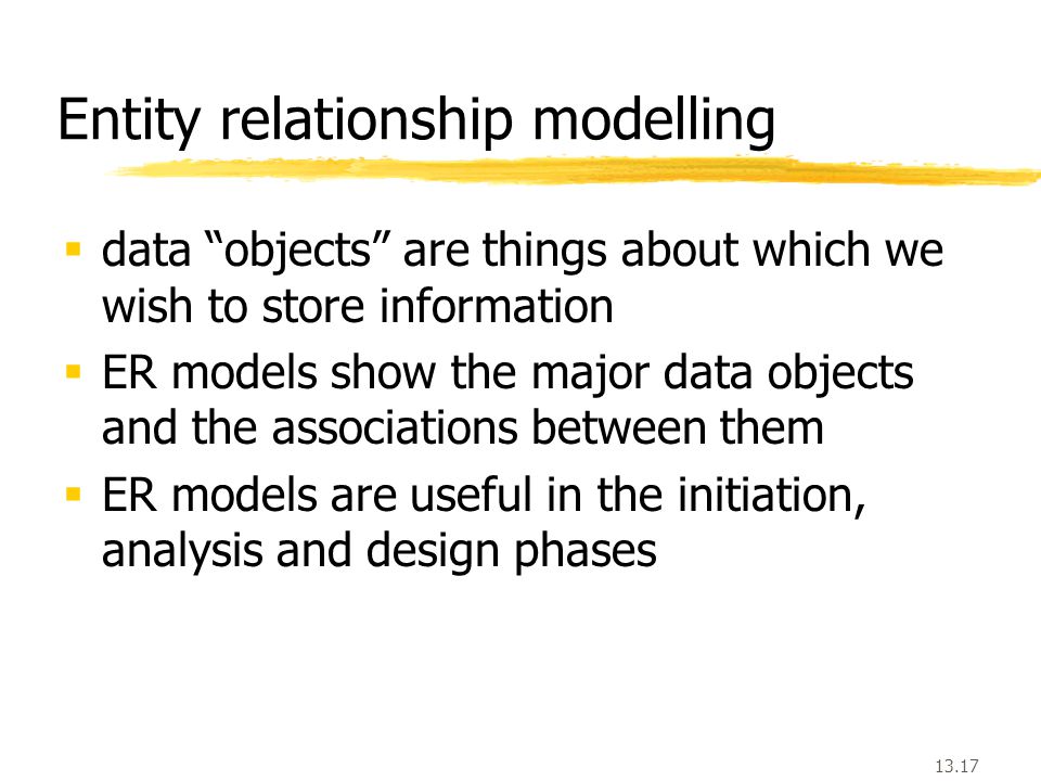 13.17  data objects are things about which we wish to store information  ER models show the major data objects and the associations between them  ER models are useful in the initiation, analysis and design phases Entity relationship modelling