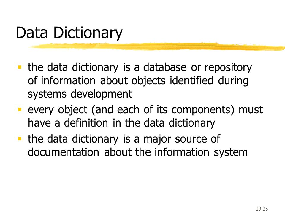 13.25  the data dictionary is a database or repository of information about objects identified during systems development  every object (and each of its components) must have a definition in the data dictionary  the data dictionary is a major source of documentation about the information system Data Dictionary