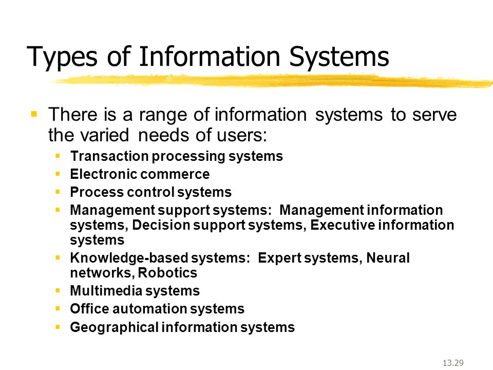 13.29 Types of Information Systems  There is a range of information systems to serve the varied needs of users:  Transaction processing systems  Electronic commerce  Process control systems  Management support systems: Management information systems, Decision support systems, Executive information systems  Knowledge-based systems: Expert systems, Neural networks, Robotics  Multimedia systems  Office automation systems  Geographical information systems