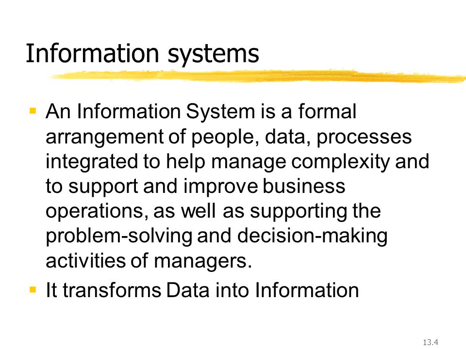 13.4 Information systems  An Information System is a formal arrangement of people, data, processes integrated to help manage complexity and to support and improve business operations, as well as supporting the problem-solving and decision-making activities of managers.