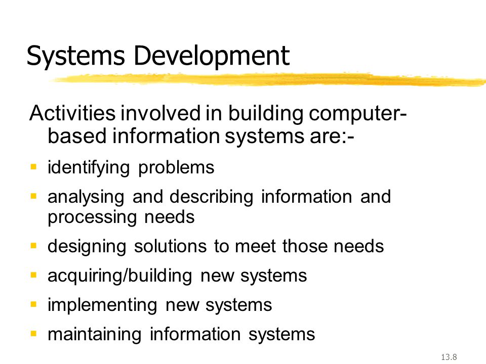 13.8 Systems Development Activities involved in building computer- based information systems are:-  identifying problems  analysing and describing information and processing needs  designing solutions to meet those needs  acquiring/building new systems  implementing new systems  maintaining information systems