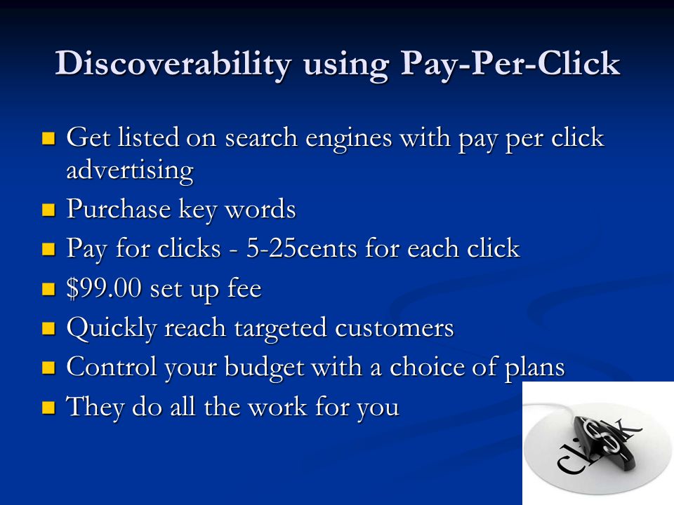 Discoverability using Pay-Per-Click Get listed on search engines with pay per click advertising Get listed on search engines with pay per click advertising Purchase key words Purchase key words Pay for clicks cents for each click Pay for clicks cents for each click $99.00 set up fee $99.00 set up fee Quickly reach targeted customers Quickly reach targeted customers Control your budget with a choice of plans Control your budget with a choice of plans They do all the work for you They do all the work for you
