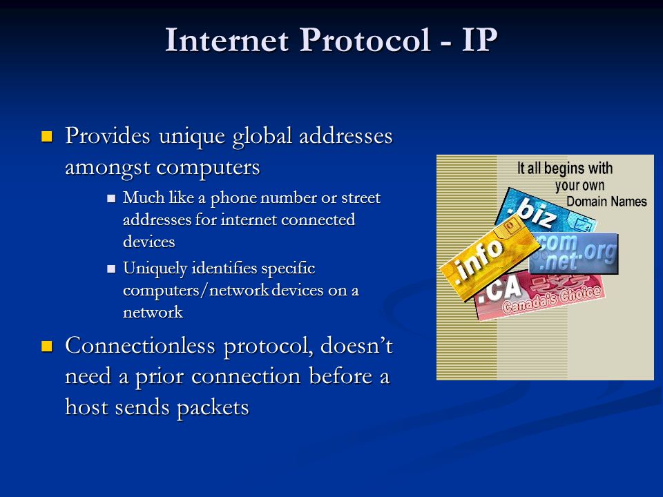 Internet Protocol - IP Provides unique global addresses amongst computers Provides unique global addresses amongst computers Much like a phone number or street addresses for internet connected devices Much like a phone number or street addresses for internet connected devices Uniquely identifies specific computers/network devices on a network Uniquely identifies specific computers/network devices on a network Connectionless protocol, doesn’t need a prior connection before a host sends packets Connectionless protocol, doesn’t need a prior connection before a host sends packets