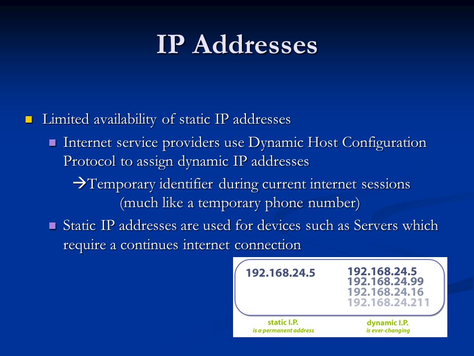 IP Addresses Limited availability of static IP addresses Limited availability of static IP addresses Internet service providers use Dynamic Host Configuration Protocol to assign dynamic IP addresses Internet service providers use Dynamic Host Configuration Protocol to assign dynamic IP addresses  Temporary identifier during current internet sessions (much like a temporary phone number) Static IP addresses are used for devices such as Servers which require a continues internet connection Static IP addresses are used for devices such as Servers which require a continues internet connection