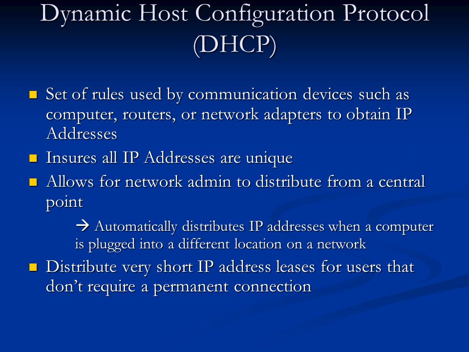 Dynamic Host Configuration Protocol (DHCP) Set of rules used by communication devices such as computer, routers, or network adapters to obtain IP Addresses Set of rules used by communication devices such as computer, routers, or network adapters to obtain IP Addresses Insures all IP Addresses are unique Insures all IP Addresses are unique Allows for network admin to distribute from a central point Allows for network admin to distribute from a central point  Automatically distributes IP addresses when a computer is plugged into a different location on a network Distribute very short IP address leases for users that don’t require a permanent connection Distribute very short IP address leases for users that don’t require a permanent connection