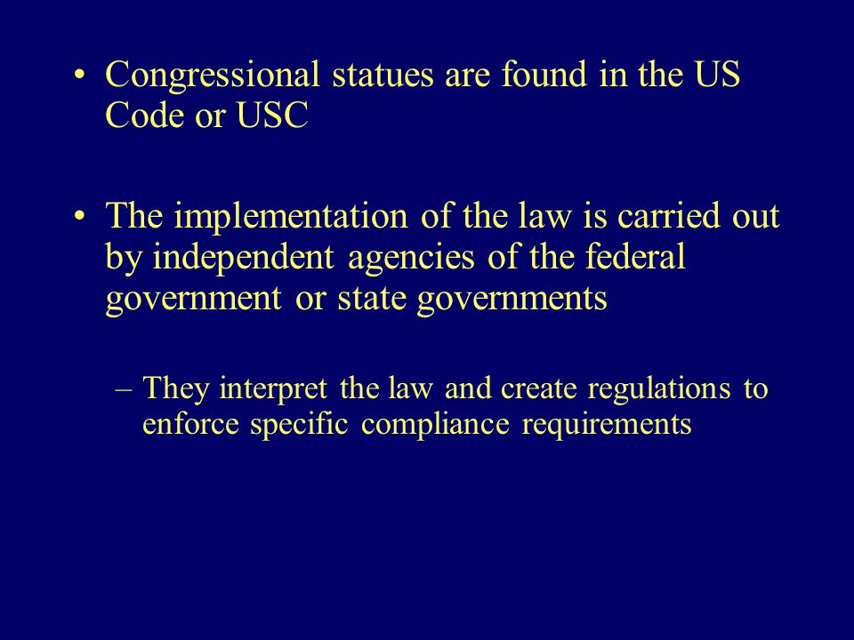Congressional statues are found in the US Code or USC The implementation of the law is carried out by independent agencies of the federal government or state governments –They interpret the law and create regulations to enforce specific compliance requirements