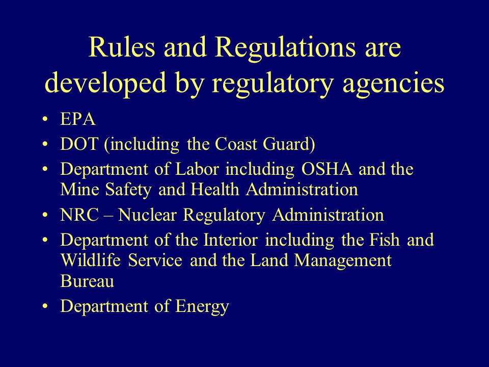 Rules and Regulations are developed by regulatory agencies EPA DOT (including the Coast Guard) Department of Labor including OSHA and the Mine Safety and Health Administration NRC – Nuclear Regulatory Administration Department of the Interior including the Fish and Wildlife Service and the Land Management Bureau Department of Energy
