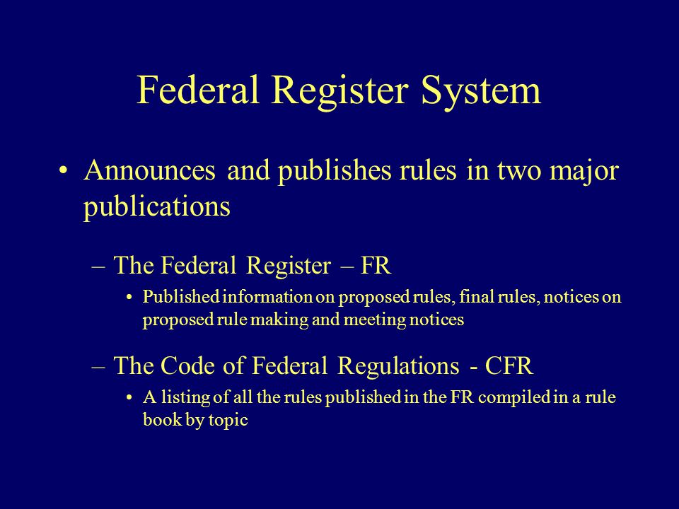 Federal Register System Announces and publishes rules in two major publications –The Federal Register – FR Published information on proposed rules, final rules, notices on proposed rule making and meeting notices –The Code of Federal Regulations - CFR A listing of all the rules published in the FR compiled in a rule book by topic