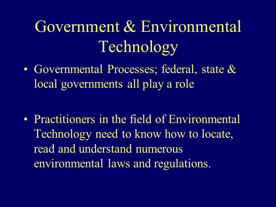 Government & Environmental Technology Governmental Processes; federal, state & local governments all play a role Practitioners in the field of Environmental Technology need to know how to locate, read and understand numerous environmental laws and regulations.