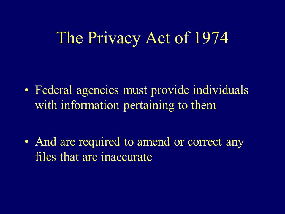 The Privacy Act of 1974 Federal agencies must provide individuals with information pertaining to them And are required to amend or correct any files that are inaccurate