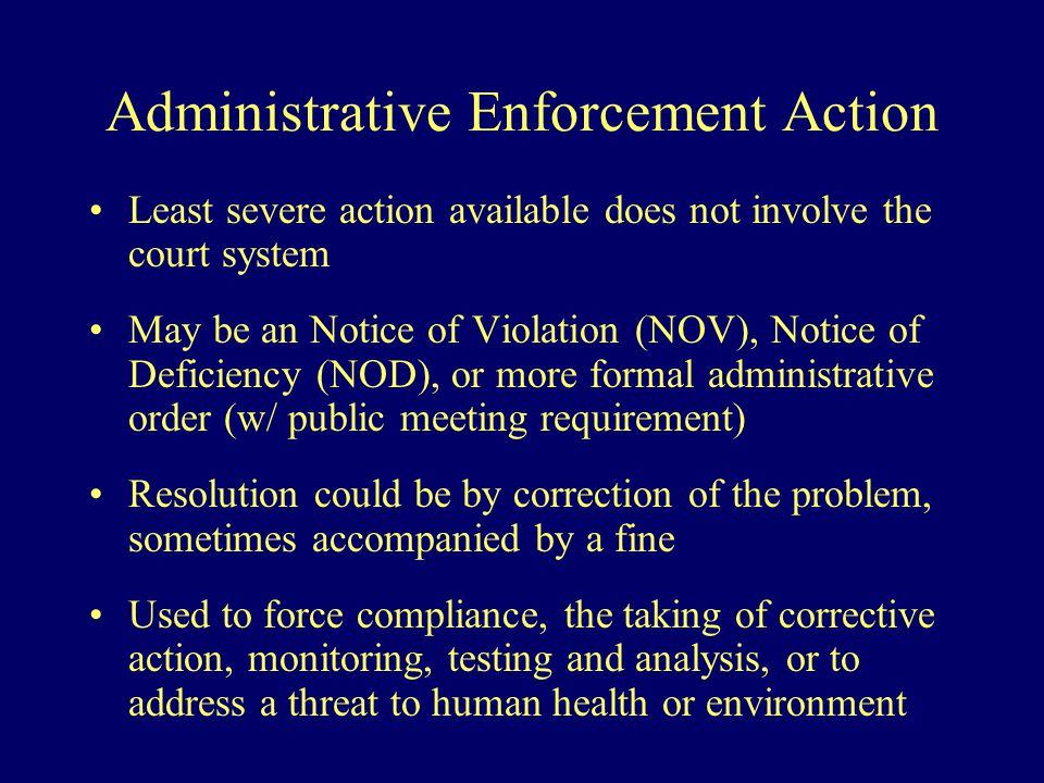 Administrative Enforcement Action Least severe action available does not involve the court system May be an Notice of Violation (NOV), Notice of Deficiency (NOD), or more formal administrative order (w/ public meeting requirement) Resolution could be by correction of the problem, sometimes accompanied by a fine Used to force compliance, the taking of corrective action, monitoring, testing and analysis, or to address a threat to human health or environment