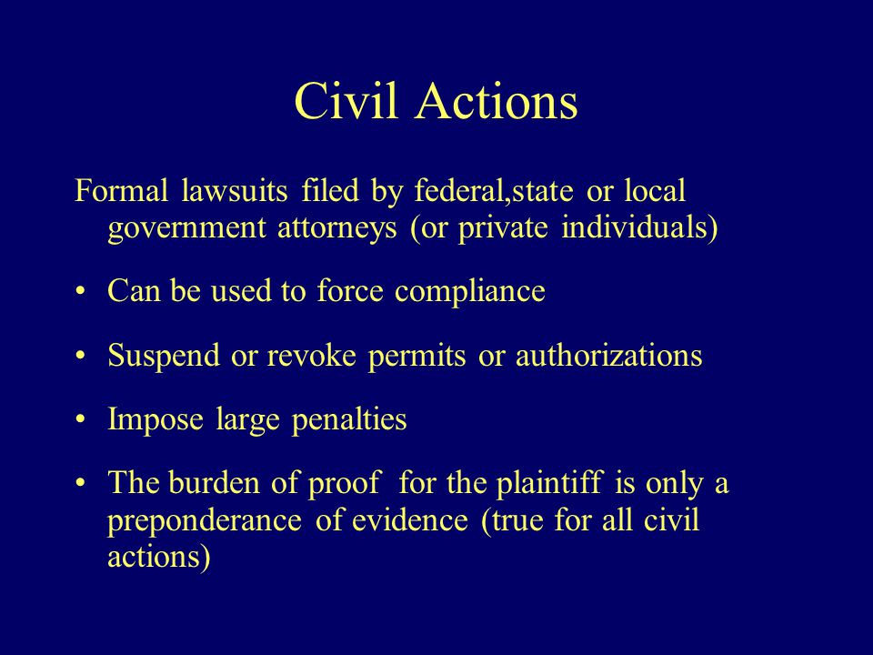 Civil Actions Formal lawsuits filed by federal,state or local government attorneys (or private individuals) Can be used to force compliance Suspend or revoke permits or authorizations Impose large penalties The burden of proof for the plaintiff is only a preponderance of evidence (true for all civil actions)