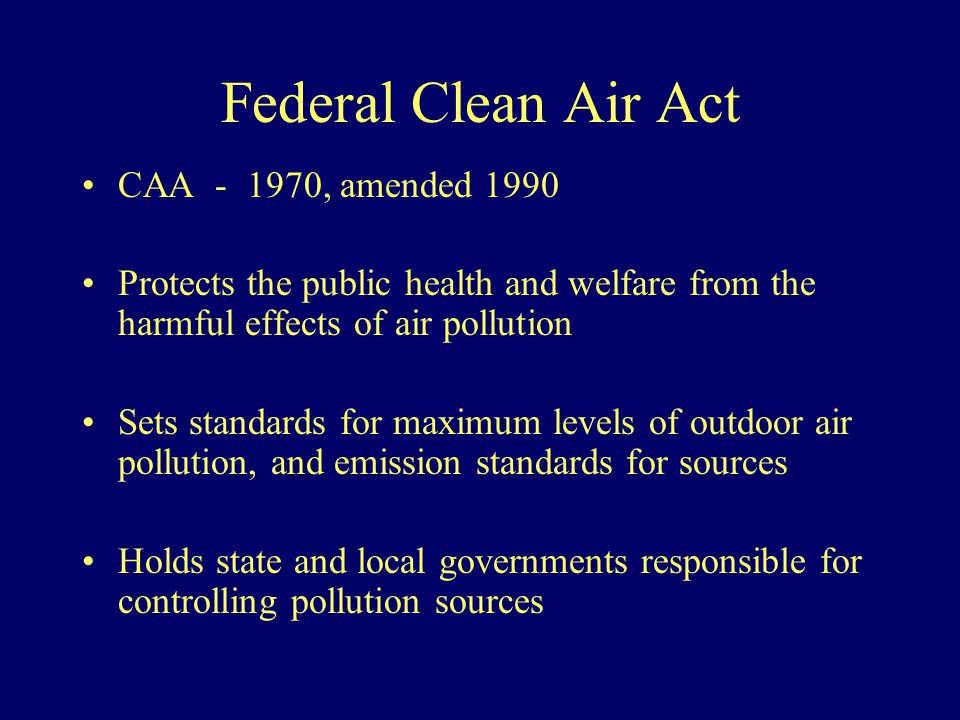 Federal Clean Air Act CAA , amended 1990 Protects the public health and welfare from the harmful effects of air pollution Sets standards for maximum levels of outdoor air pollution, and emission standards for sources Holds state and local governments responsible for controlling pollution sources