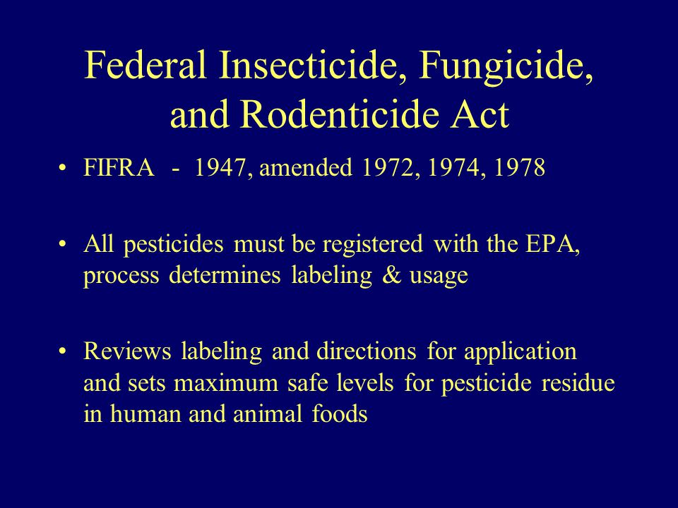 Federal Insecticide, Fungicide, and Rodenticide Act FIFRA , amended 1972, 1974, 1978 All pesticides must be registered with the EPA, process determines labeling & usage Reviews labeling and directions for application and sets maximum safe levels for pesticide residue in human and animal foods