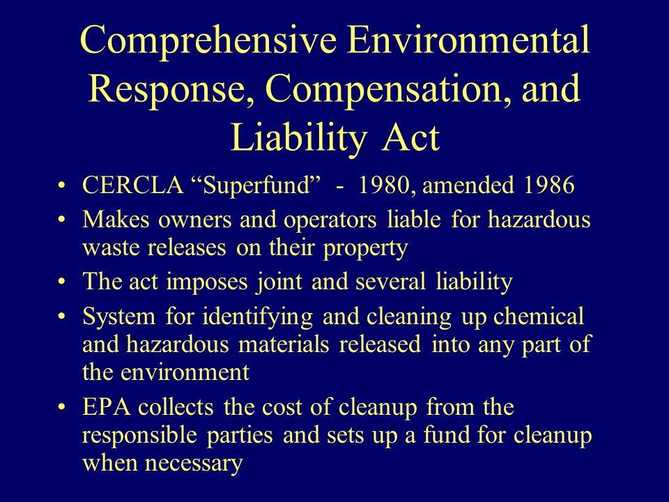 Comprehensive Environmental Response, Compensation, and Liability Act CERCLA Superfund , amended 1986 Makes owners and operators liable for hazardous waste releases on their property The act imposes joint and several liability System for identifying and cleaning up chemical and hazardous materials released into any part of the environment EPA collects the cost of cleanup from the responsible parties and sets up a fund for cleanup when necessary