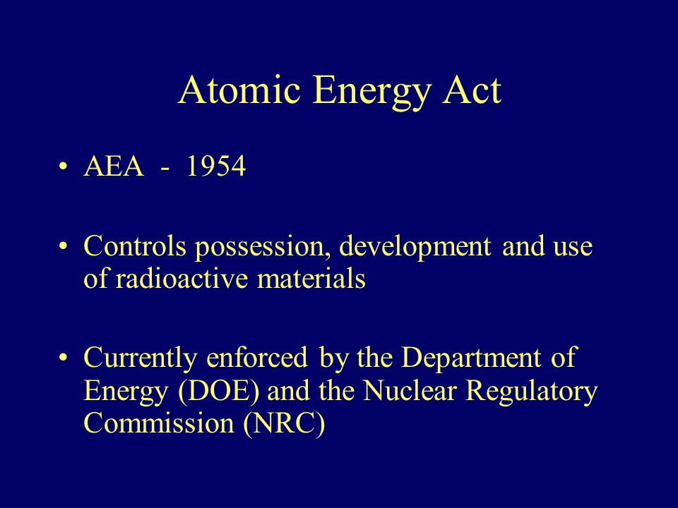 Atomic Energy Act AEA Controls possession, development and use of radioactive materials Currently enforced by the Department of Energy (DOE) and the Nuclear Regulatory Commission (NRC)