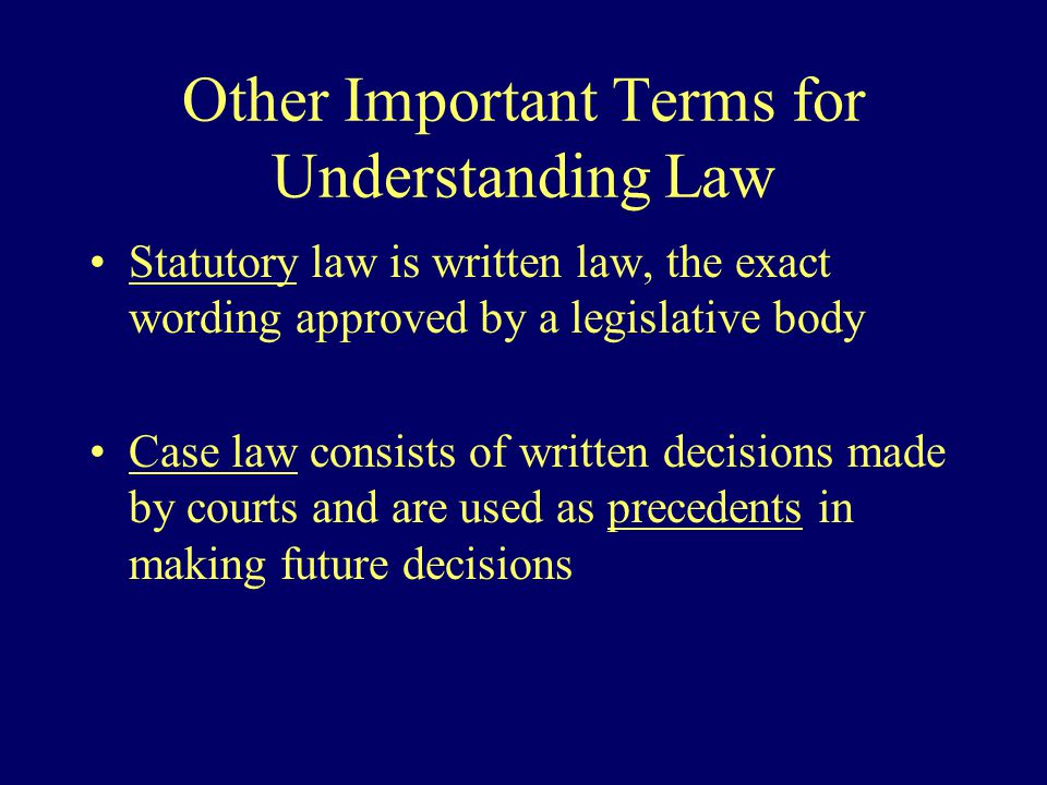 Other Important Terms for Understanding Law Statutory law is written law, the exact wording approved by a legislative body Case law consists of written decisions made by courts and are used as precedents in making future decisions