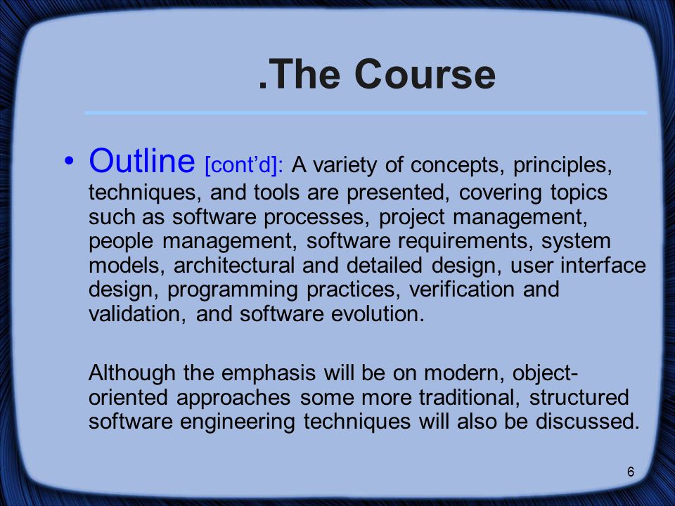 6.The Course Outline [cont’d]: A variety of concepts, principles, techniques, and tools are presented, covering topics such as software processes, project management, people management, software requirements, system models, architectural and detailed design, user interface design, programming practices, verification and validation, and software evolution.