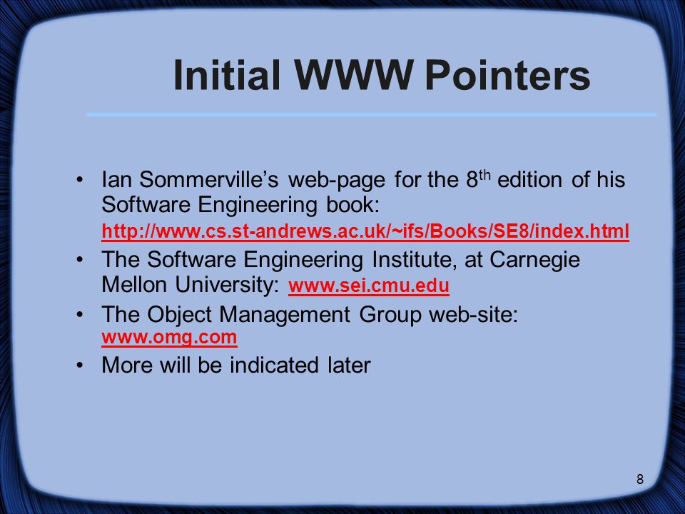 8 Initial WWW Pointers Ian Sommerville’s web-page for the 8 th edition of his Software Engineering book:   The Software Engineering Institute, at Carnegie Mellon University:     The Object Management Group web-site:     More will be indicated later