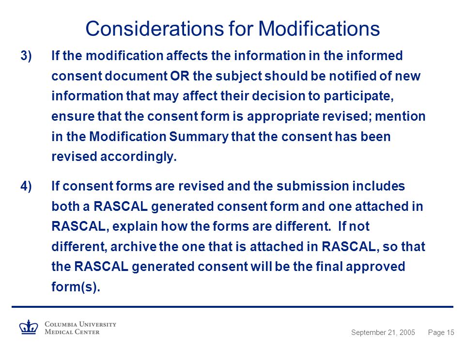 September 21, 2005Page 15 Considerations for Modifications 3)If the modification affects the information in the informed consent document OR the subject should be notified of new information that may affect their decision to participate, ensure that the consent form is appropriate revised; mention in the Modification Summary that the consent has been revised accordingly.