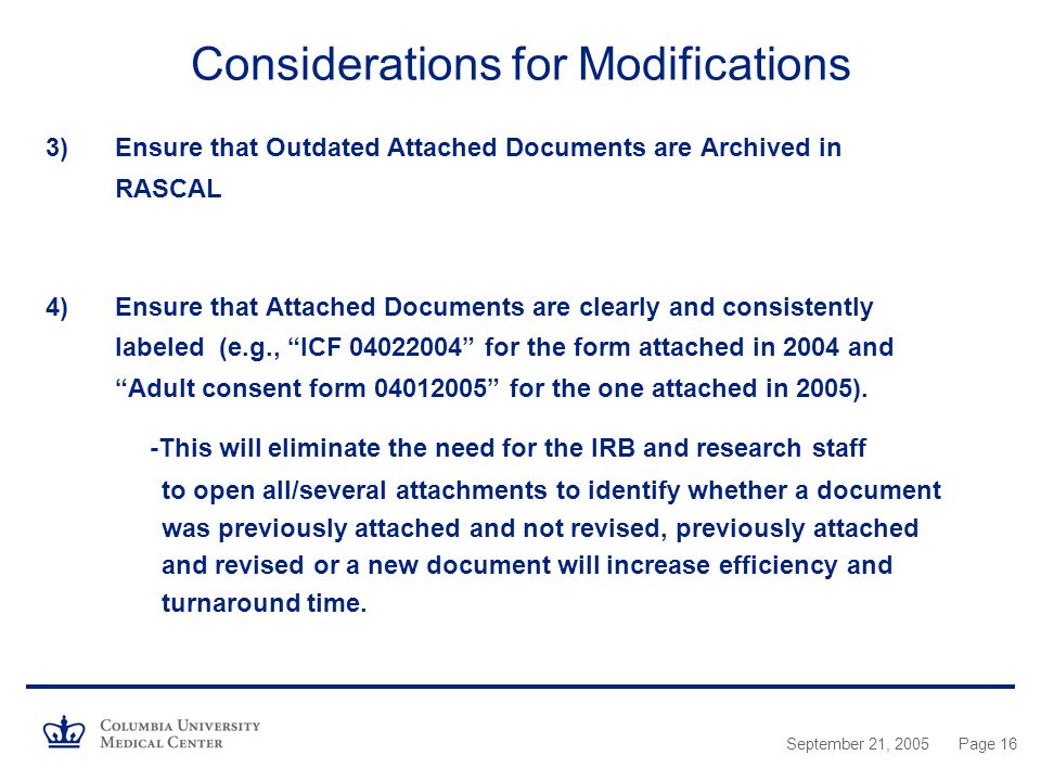 September 21, 2005Page 16 Considerations for Modifications 3)Ensure that Outdated Attached Documents are Archived in RASCAL 4)Ensure that Attached Documents are clearly and consistently labeled (e.g., ICF for the form attached in 2004 and Adult consent form for the one attached in 2005).