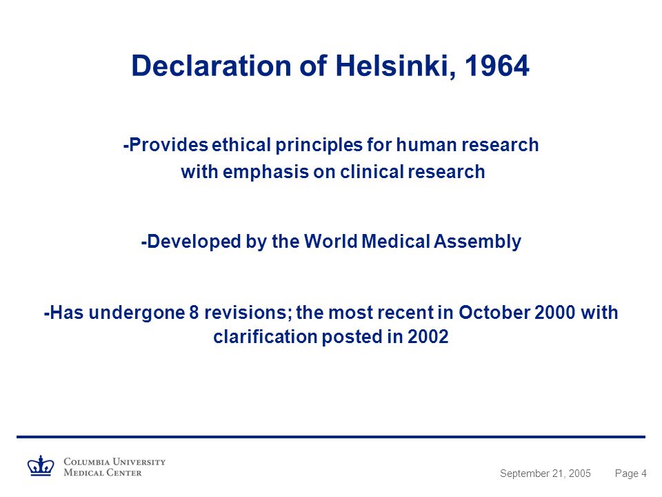 September 21, 2005Page 4 Declaration of Helsinki, Provides ethical principles for human research with emphasis on clinical research -Developed by the World Medical Assembly -Has undergone 8 revisions; the most recent in October 2000 with clarification posted in 2002