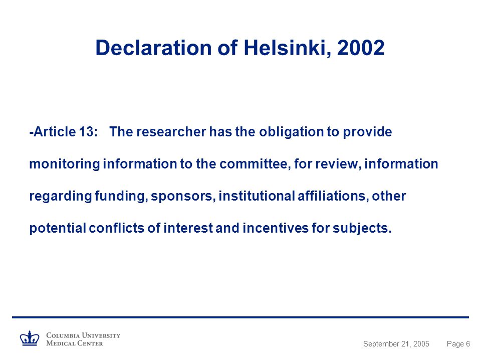 September 21, 2005Page 6 Declaration of Helsinki, Article 13: The researcher has the obligation to provide monitoring information to the committee, for review, information regarding funding, sponsors, institutional affiliations, other potential conflicts of interest and incentives for subjects.