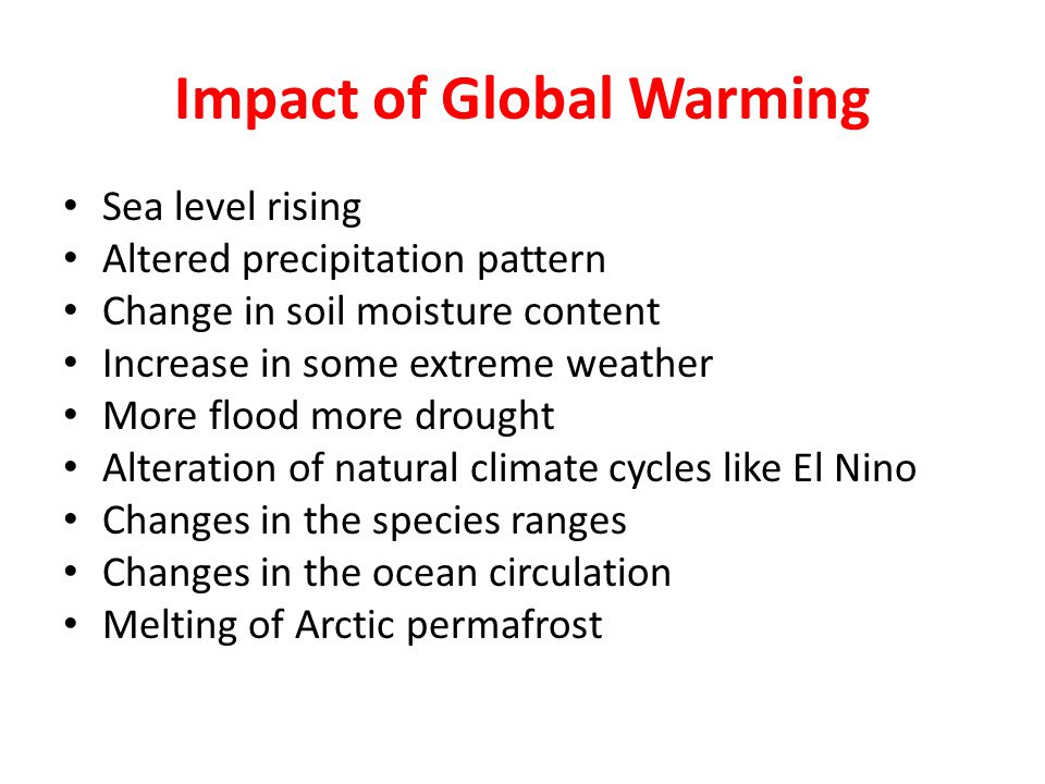 Impact of Global Warming Sea level rising Altered precipitation pattern Change in soil moisture content Increase in some extreme weather More flood more drought Alteration of natural climate cycles like El Nino Changes in the species ranges Changes in the ocean circulation Melting of Arctic permafrost