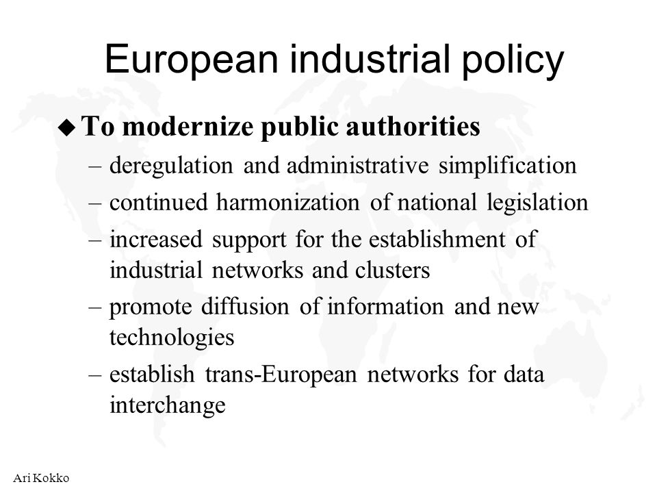 Ari Kokko European industrial policy u To modernize public authorities –deregulation and administrative simplification –continued harmonization of national legislation –increased support for the establishment of industrial networks and clusters –promote diffusion of information and new technologies –establish trans-European networks for data interchange