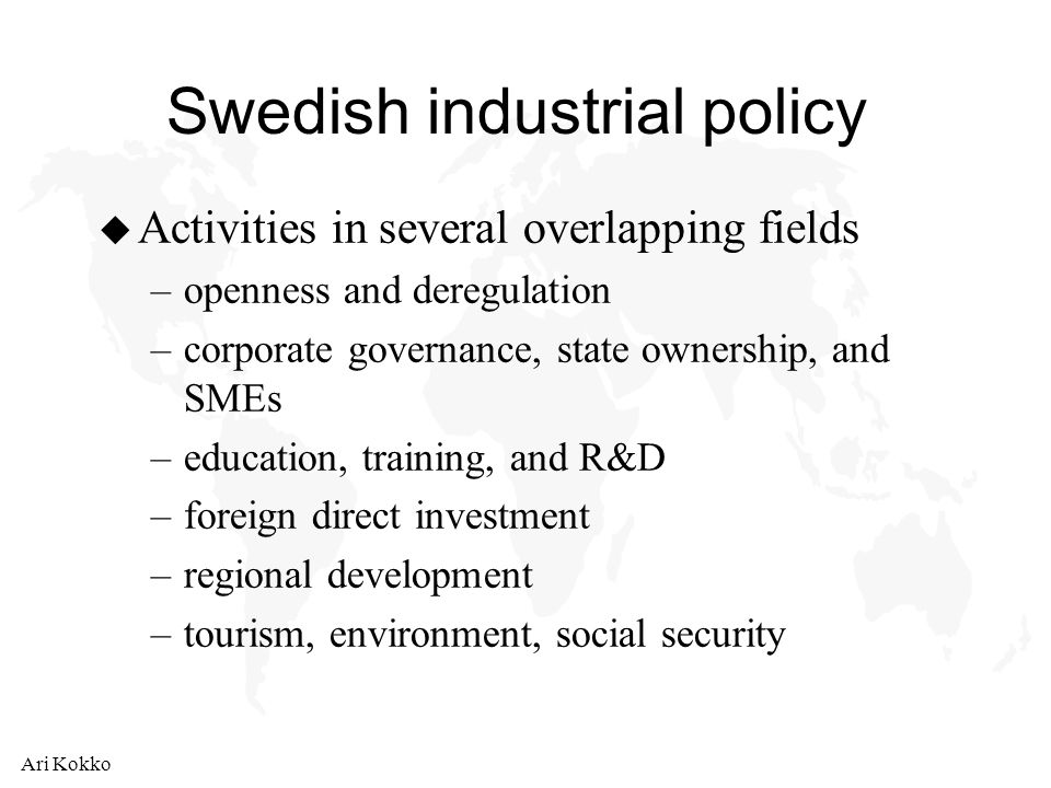 Ari Kokko Swedish industrial policy u Activities in several overlapping fields –openness and deregulation –corporate governance, state ownership, and SMEs –education, training, and R&D –foreign direct investment –regional development –tourism, environment, social security