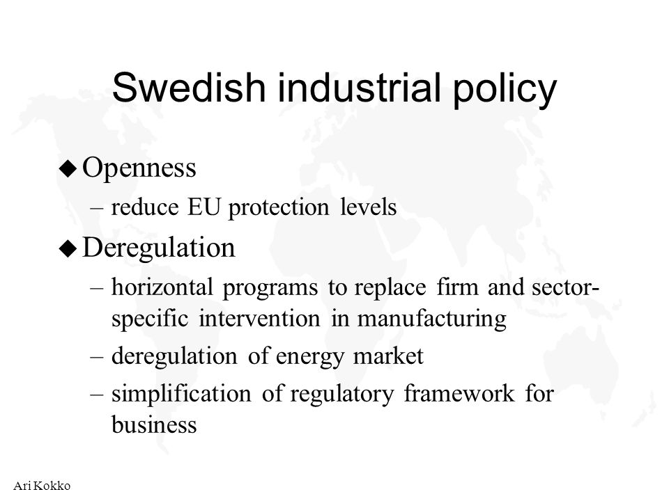 Ari Kokko Swedish industrial policy u Openness –reduce EU protection levels u Deregulation –horizontal programs to replace firm and sector- specific intervention in manufacturing –deregulation of energy market –simplification of regulatory framework for business