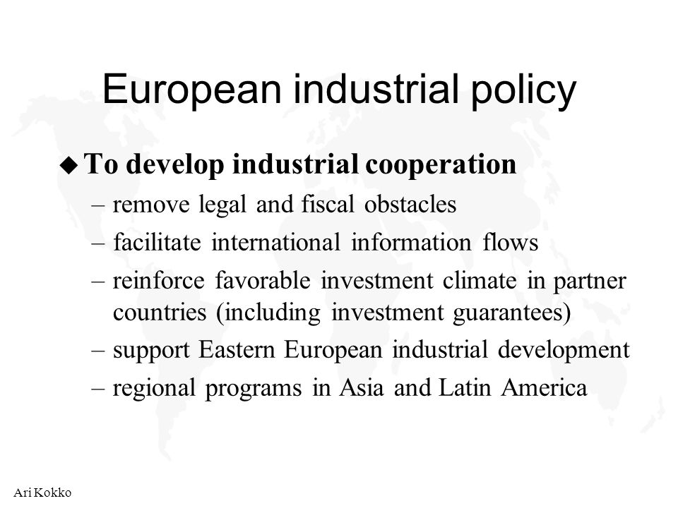 Ari Kokko European industrial policy u To develop industrial cooperation –remove legal and fiscal obstacles –facilitate international information flows –reinforce favorable investment climate in partner countries (including investment guarantees) –support Eastern European industrial development –regional programs in Asia and Latin America