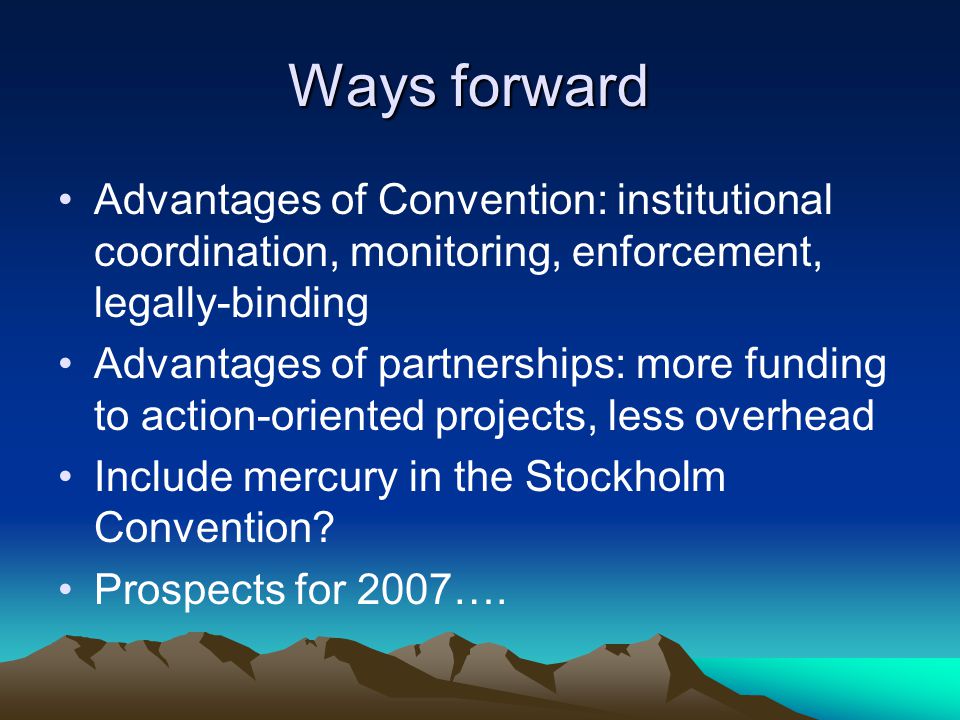 Ways forward Advantages of Convention: institutional coordination, monitoring, enforcement, legally-binding Advantages of partnerships: more funding to action-oriented projects, less overhead Include mercury in the Stockholm Convention.