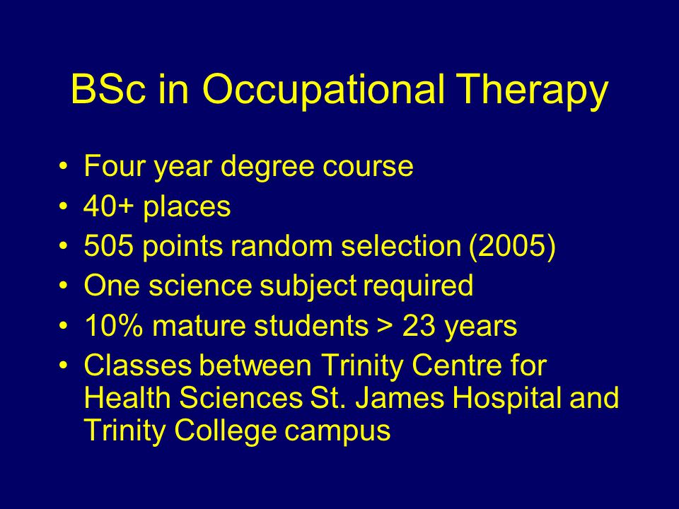 BSc in Occupational Therapy Four year degree course 40+ places 505 points random selection (2005) One science subject required 10% mature students > 23 years Classes between Trinity Centre for Health Sciences St.