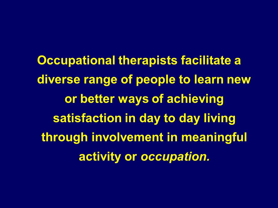 Occupational therapists facilitate a diverse range of people to learn new or better ways of achieving satisfaction in day to day living through involvement in meaningful activity or occupation.