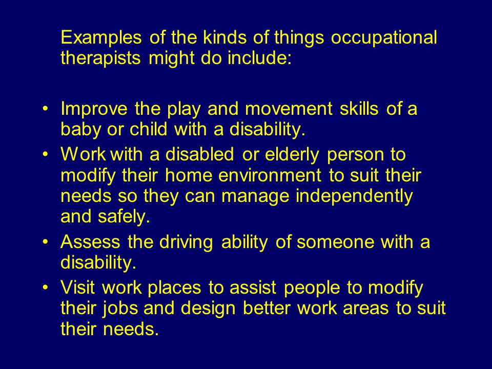 Examples of the kinds of things occupational therapists might do include: Improve the play and movement skills of a baby or child with a disability.