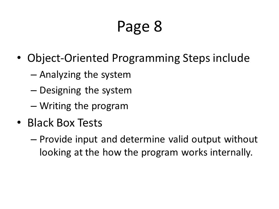 Page 8 Object-Oriented Programming Steps include – Analyzing the system – Designing the system – Writing the program Black Box Tests – Provide input and determine valid output without looking at the how the program works internally.