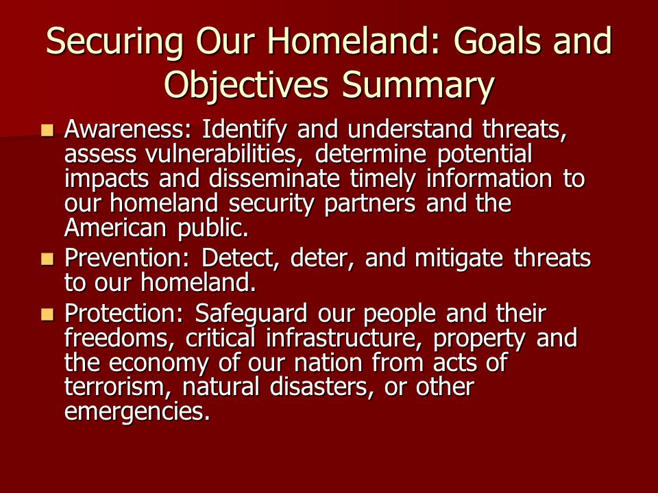 Securing Our Homeland: Goals and Objectives Summary Awareness: Identify and understand threats, assess vulnerabilities, determine potential impacts and disseminate timely information to our homeland security partners and the American public.