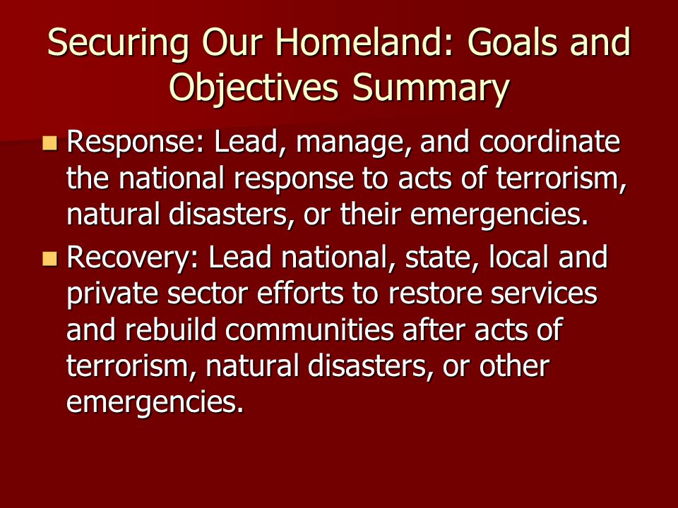 Securing Our Homeland: Goals and Objectives Summary Response: Lead, manage, and coordinate the national response to acts of terrorism, natural disasters, or their emergencies.