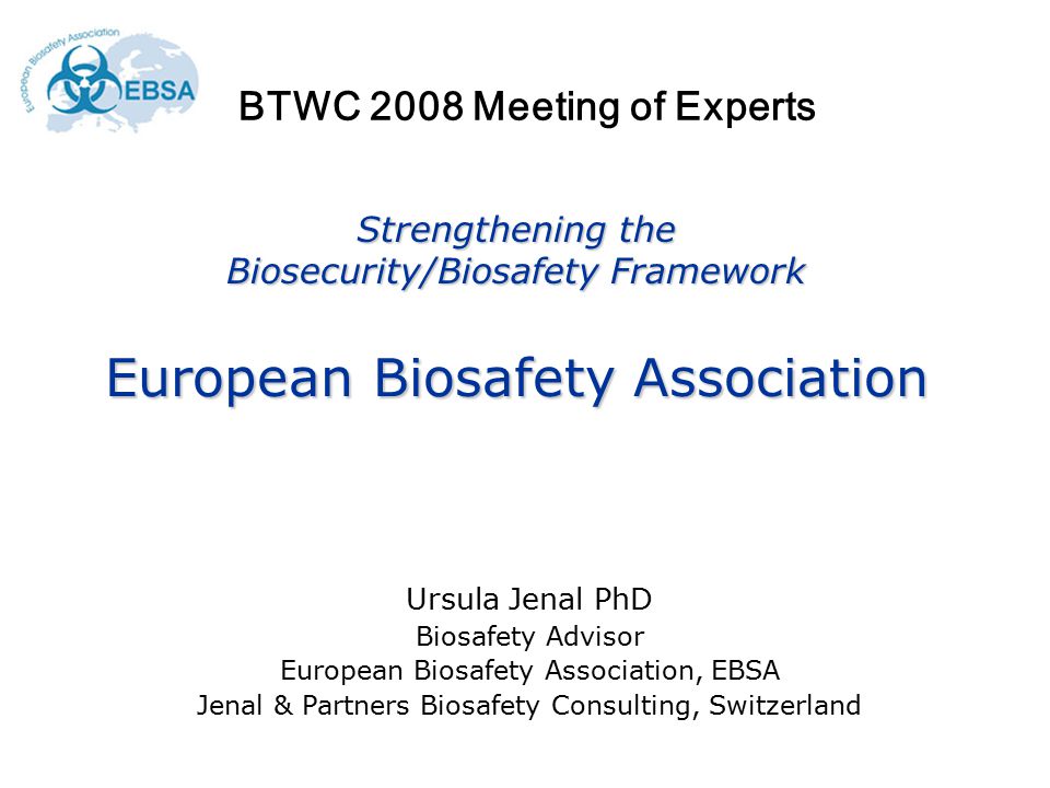 Strengthening the Biosecurity/Biosafety Framework European Biosafety Association Ursula Jenal PhD Biosafety Advisor European Biosafety Association, EBSA Jenal & Partners Biosafety Consulting, Switzerland BTWC 2008 Meeting of Experts