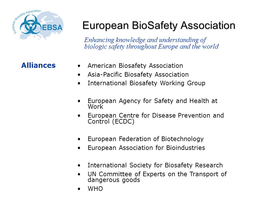 European BioSafety Association American Biosafety Association Asia-Pacific Biosafety Association International Biosafety Working Group European Agency for Safety and Health at Work European Centre for Disease Prevention and Control (ECDC) European Federation of Biotechnology European Association for Bioindustries International Society for Biosafety Research UN Committee of Experts on the Transport of dangerous goods WHO Enhancing knowledge and understanding of biologic safety throughout Europe and the world Alliances