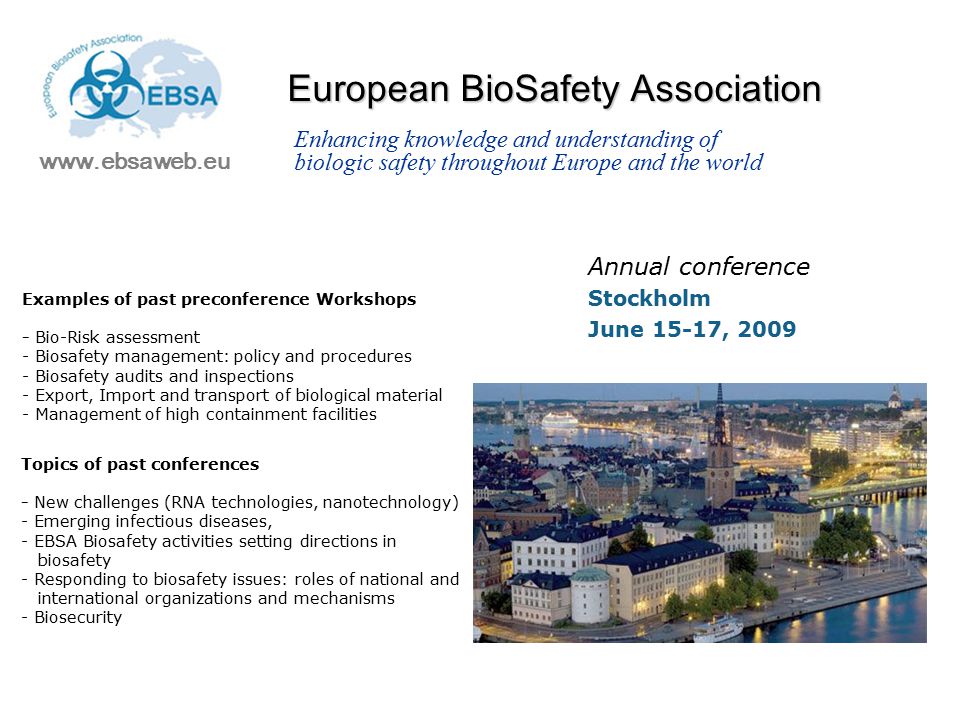 European BioSafety Association Annual conference Stockholm June 15-17, Enhancing knowledge and understanding of biologic safety throughout Europe and the world Examples of past preconference Workshops - Bio-Risk assessment - Biosafety management: policy and procedures - Biosafety audits and inspections - Export, Import and transport of biological material - Management of high containment facilities Topics of past conferences - New challenges (RNA technologies, nanotechnology) - Emerging infectious diseases, - EBSA Biosafety activities setting directions in biosafety - Responding to biosafety issues: roles of national and international organizations and mechanisms - Biosecurity