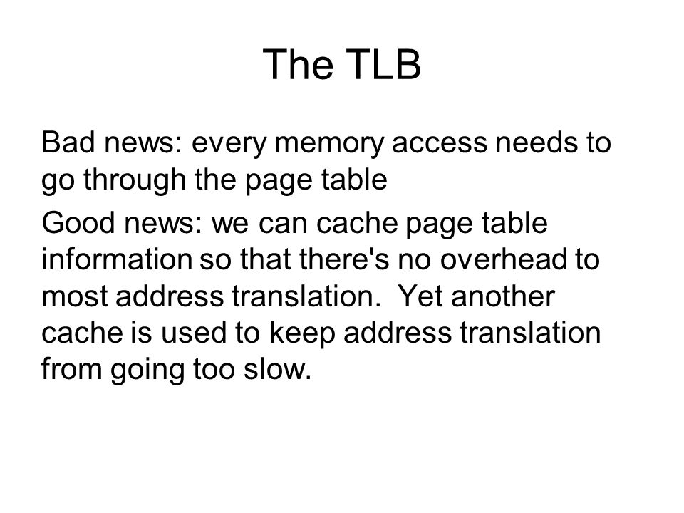 The TLB Bad news: every memory access needs to go through the page table Good news: we can cache page table information so that there s no overhead to most address translation.