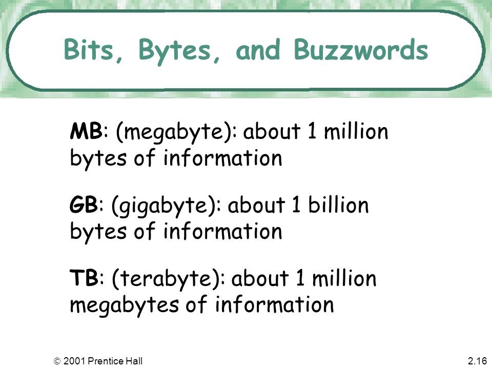  2001 Prentice Hall2.15 Bits, Bytes, and Buzzwords Common terms might describe file size or memory size: –Bit: smallest unit of information –Byte: a grouping of eight bits of information –K: (kilobyte); about 1,000 bytes of information - technically 1024 bytes equals 1K of storage.