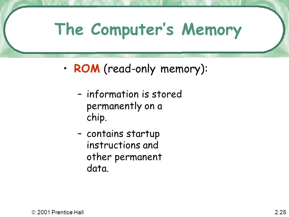  2001 Prentice Hall2.24 The Computer’s Memory RAM (random access memory): –is the most common type of primary storage, or computer memory –is used to store program instructions and data temporarily –unique addresses and can be stored in any location –can quickly retrieve information –will not remain if power goes off (volatile)