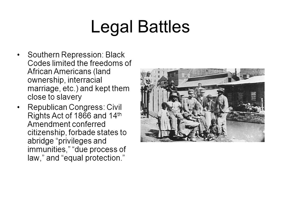 Legal Battles Southern Repression: Black Codes limited the freedoms of African Americans (land ownership, interracial marriage, etc.) and kept them close to slavery Republican Congress: Civil Rights Act of 1866 and 14 th Amendment conferred citizenship, forbade states to abridge privileges and immunities, due process of law, and equal protection.