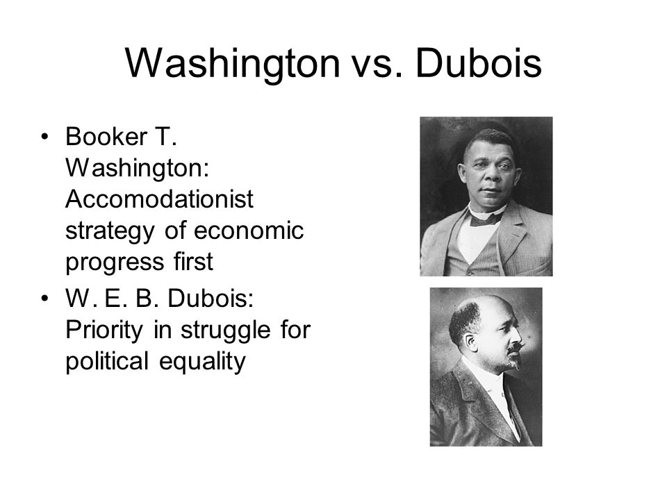 Washington vs. Dubois Booker T. Washington: Accomodationist strategy of economic progress first W.